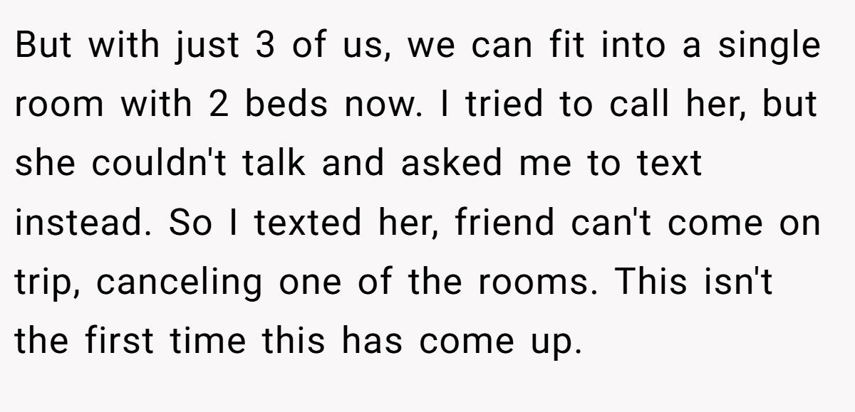But with just 3 of us, we can fit into a single room with 2 beds now. I tried to call her, but she couldn't talk and asked me to text instead. So I texted her, friend can't come on trip, canceling one of the rooms. This isn't the first time this has come up.