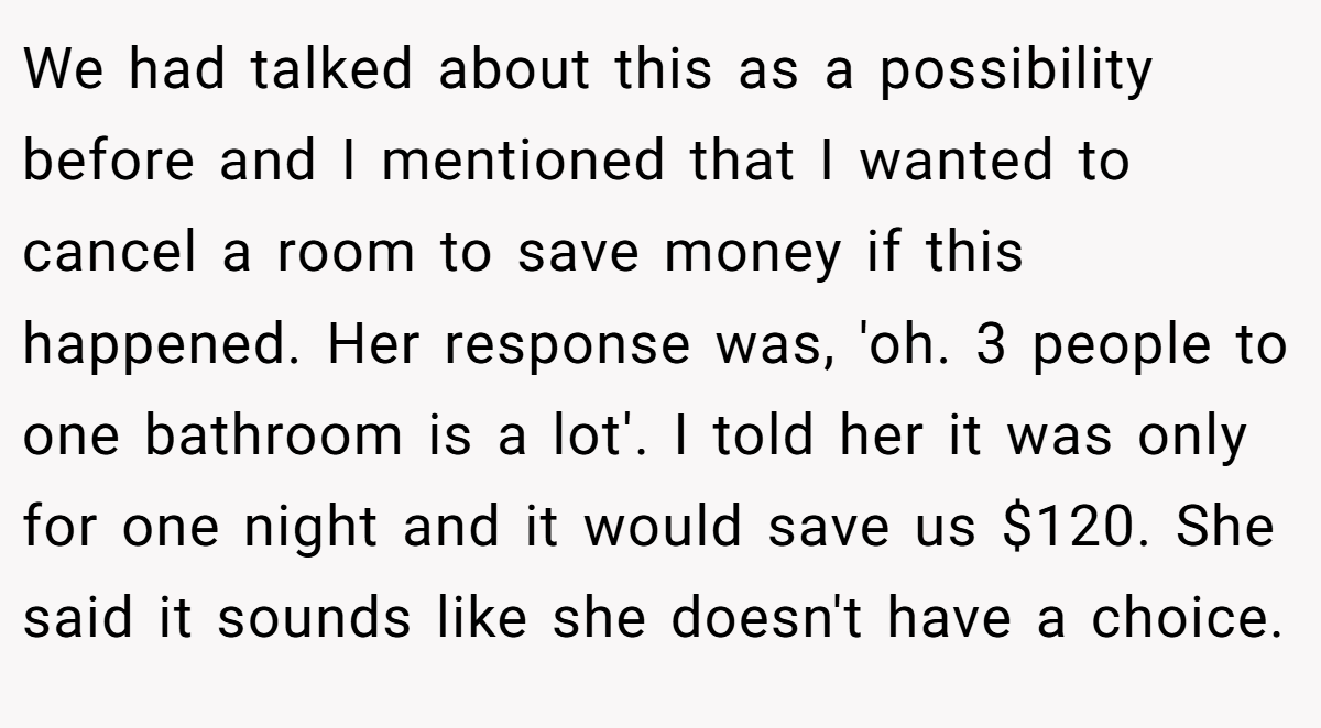 We had talked about this as a possibility before and I mentioned that I wanted to cancel a room to save money if this happened. Her response was, 'oh. 3 people to one bathroom is a lot'. I told her it was only for one night and it would save us $120. She said it sounds like she doesn't have a choice.