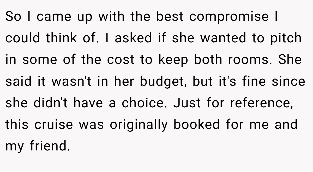 So I came up with the best compromise I could think of. I asked if she wanted to pitch in some of the cost to keep both rooms. She said it wasn't in her budget, but it's fine since she didn't have a choice. Just for reference, this cruise was originally booked for me and my friend.