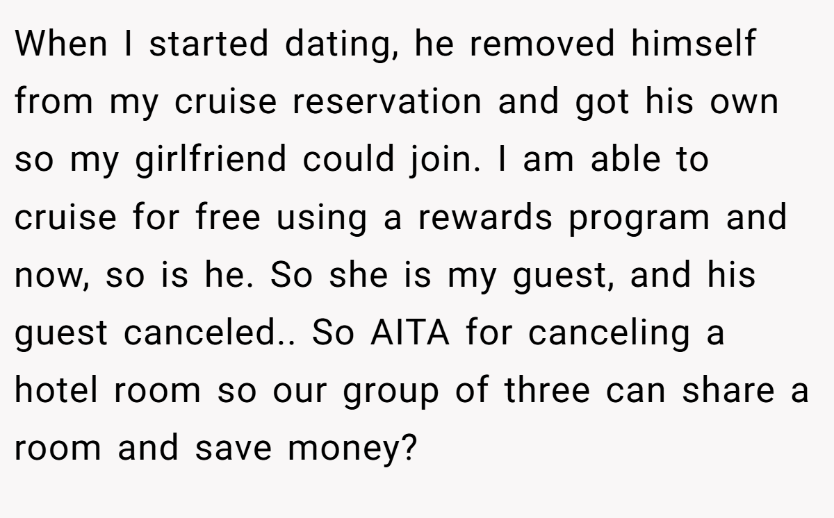 When I started dating, he removed himself from my cruise reservation and got his own so my girlfriend could join. I am able to cruise for free using a rewards program and now, so is he. So she is my guest, and his guest canceled.. So AITA for canceling a hotel room so our group of three can share a room and save money?