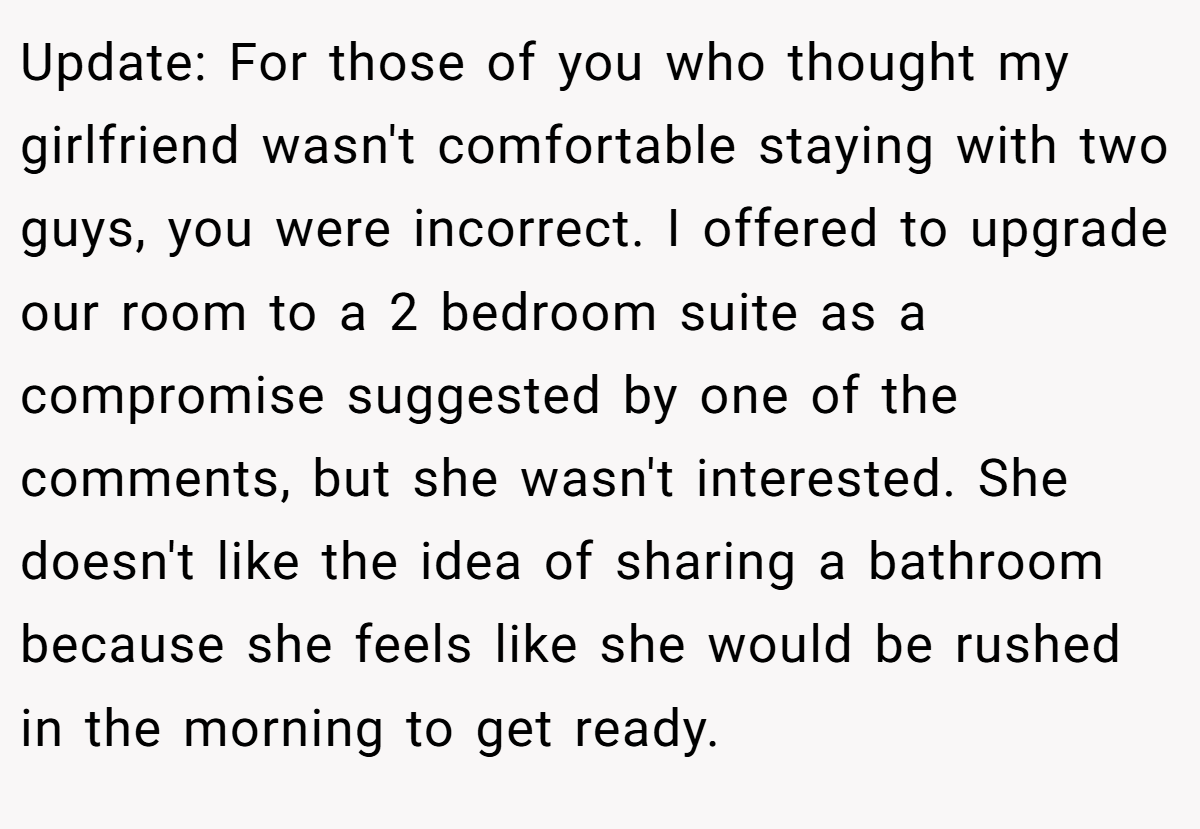 Update: For those of you who thought my girlfriend wasn't comfortable staying with two guys, you were incorrect. I offered to upgrade our room to a 2 bedroom suite as a compromise suggested by one of the comments, but she wasn't interested. She doesn't like the idea of sharing a bathroom because she feels like she would be rushed in the morning to get ready.