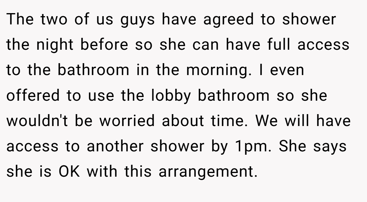 The two of us guys have agreed to shower the night before so she can have full access to the bathroom in the morning. I even offered to use the lobby bathroom so she wouldn't be worried about time. We will have access to another shower by 1pm. She says she is OK with this arrangement.