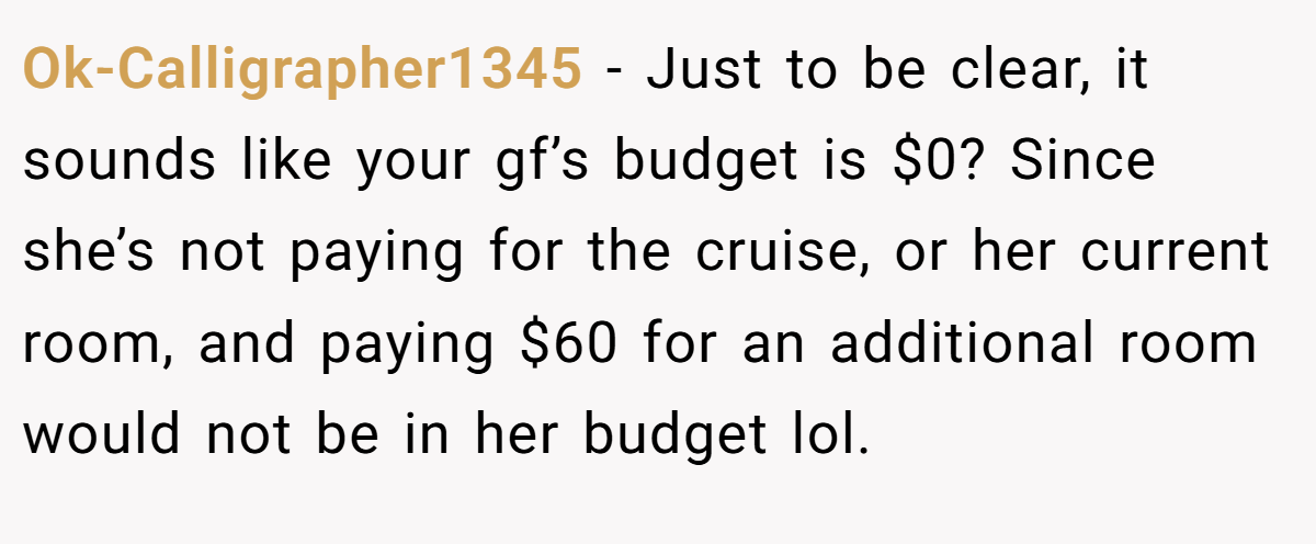 Ok-Calligrapher1345 − Just to be clear, it sounds like your gf’s budget is $0? Since she’s not paying for the cruise, or her current room, and paying $60 for an additional room would not be in her budget lol.