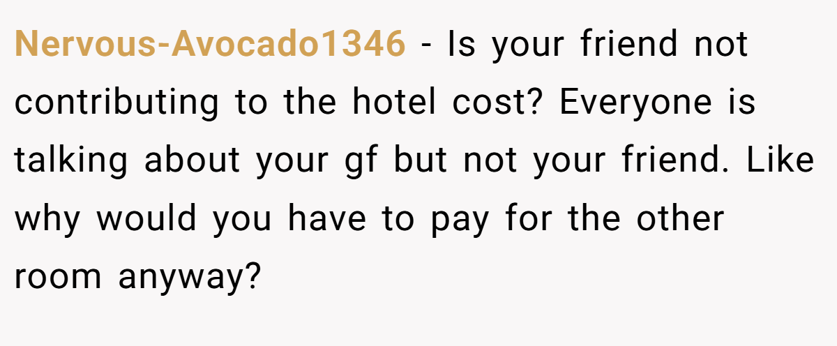 Nervous-Avocado1346 − Is your friend not contributing to the hotel cost? Everyone is talking about your gf but not your friend. Like why would you have to pay for the other room anyway?