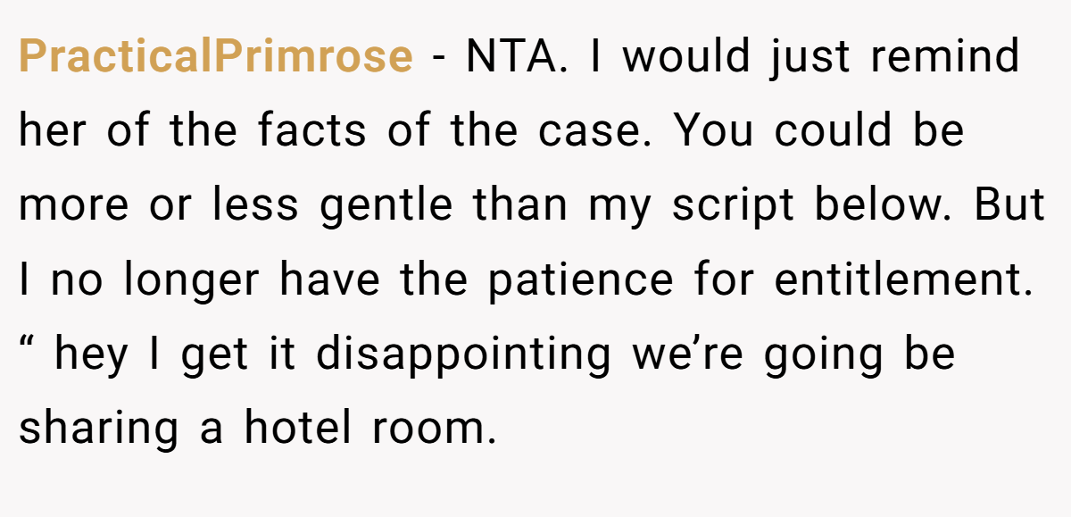 PracticalPrimrose − NTA. I would just remind her of the facts of the case. You could be more or less gentle than my script below. But I no longer have the patience for entitlement. “ hey I get it disappointing we’re going be sharing a hotel room.