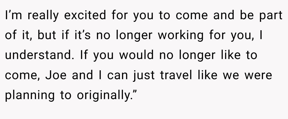 I’m really excited for you to come and be part of it, but if it’s no longer working for you, I understand. If you would no longer like to come, Joe and I can just travel like we were planning to originally.”