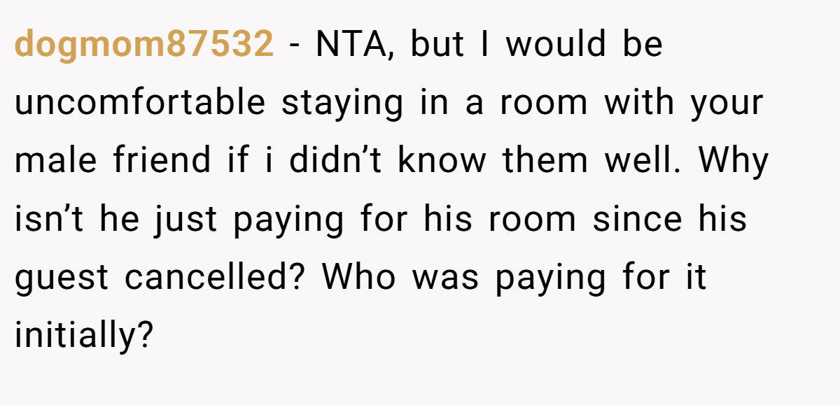 dogmom87532 − NTA, but I would be uncomfortable staying in a room with your male friend if i didn’t know them well. Why isn’t he just paying for his room since his guest cancelled? Who was paying for it initially?