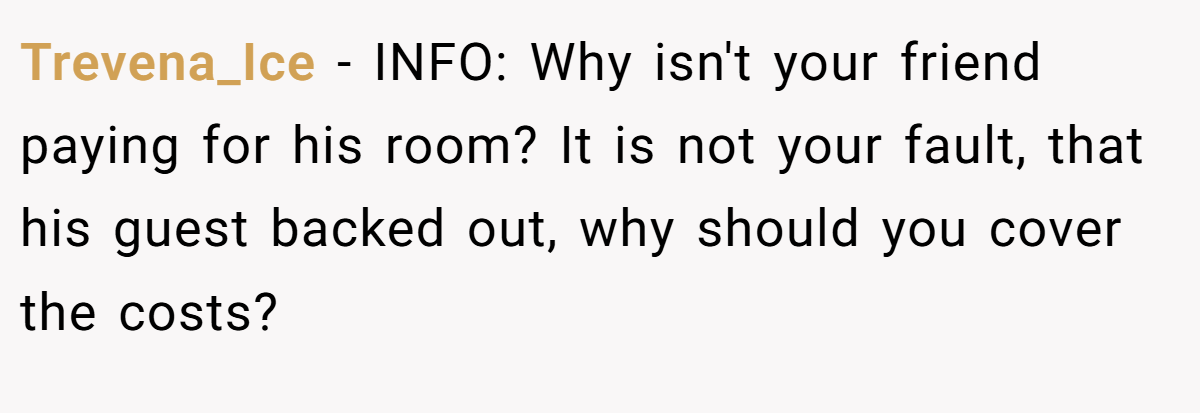 Trevena_Ice − INFO: Why isn't your friend paying for his room? It is not your fault, that his guest backed out, why should you cover the costs?
