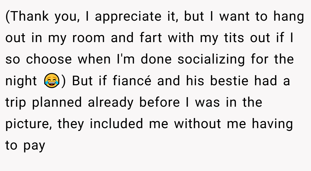 (Thank you, I appreciate it, but I want to hang out in my room and fart with my tits out if I so choose when I'm done socializing for the night 😂) But if fiancé and his bestie had a trip planned already before I was in the picture, they included me without me having to pay