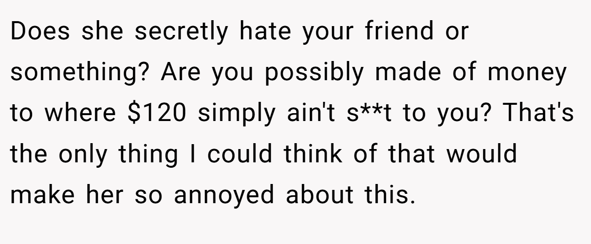 Does she secretly hate your friend or something? Are you possibly made of money to where $120 simply ain't s**t to you? That's the only thing I could think of that would make her so annoyed about this.