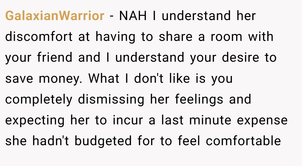 GalaxianWarrior − NAH I understand her discomfort at having to share a room with your friend and I understand your desire to save money. What I don't like is you completely dismissing her feelings and expecting her to incur a last minute expense she hadn't budgeted for to feel comfortable