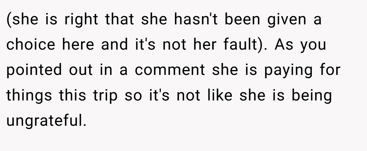 (she is right that she hasn't been given a choice here and it's not her fault). As you pointed out in a comment she is paying for things this trip so it's not like she is being ungrateful.