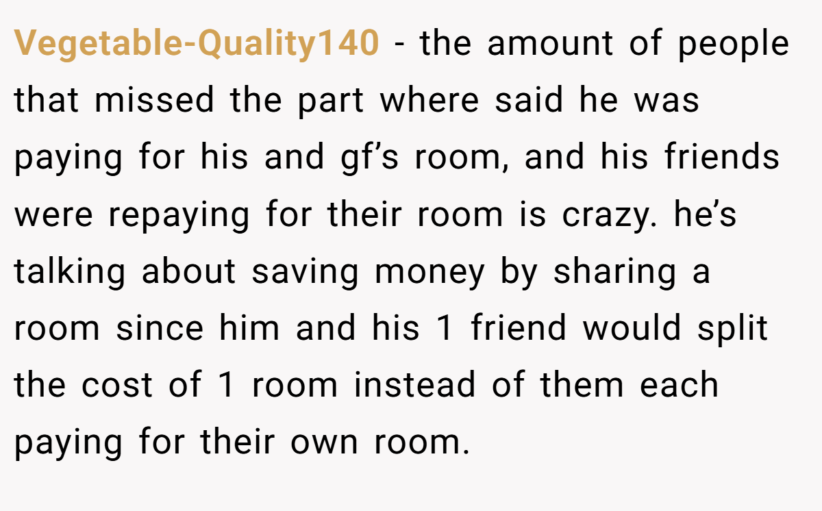 Vegetable-Quality140 − the amount of people that missed the part where said he was paying for his and gf’s room, and his friends were repaying for their room is crazy. he’s talking about saving money by sharing a room since him and his 1 friend would split the cost of 1 room instead of them each paying for their own room.