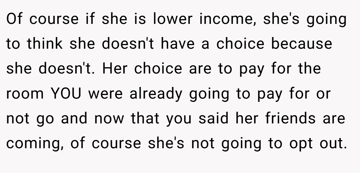 Of course if she is lower income, she's going to think she doesn't have a choice because she doesn't. Her choice are to pay for the room YOU were already going to pay for or not go and now that you said her friends are coming, of course she's not going to opt out.