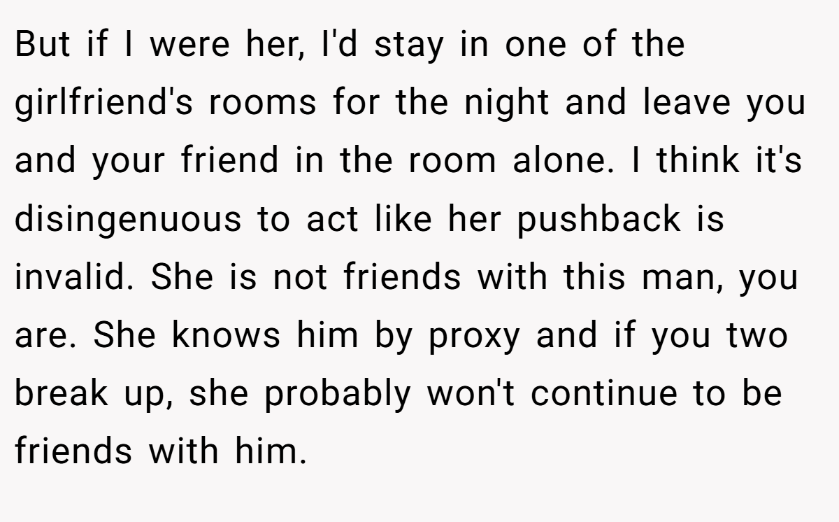 But if I were her, I'd stay in one of the girlfriend's rooms for the night and leave you and your friend in the room alone. I think it's disingenuous to act like her pushback is invalid. She is not friends with this man, you are. She knows him by proxy and if you two break up, she probably won't continue to be friends with him.