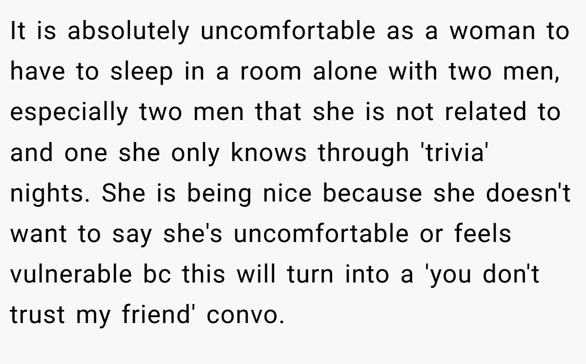 It is absolutely uncomfortable as a woman to have to sleep in a room alone with two men, especially two men that she is not related to and one she only knows through 'trivia' nights. She is being nice because she doesn't want to say she's uncomfortable or feels vulnerable bc this will turn into a 'you don't trust my friend' convo.