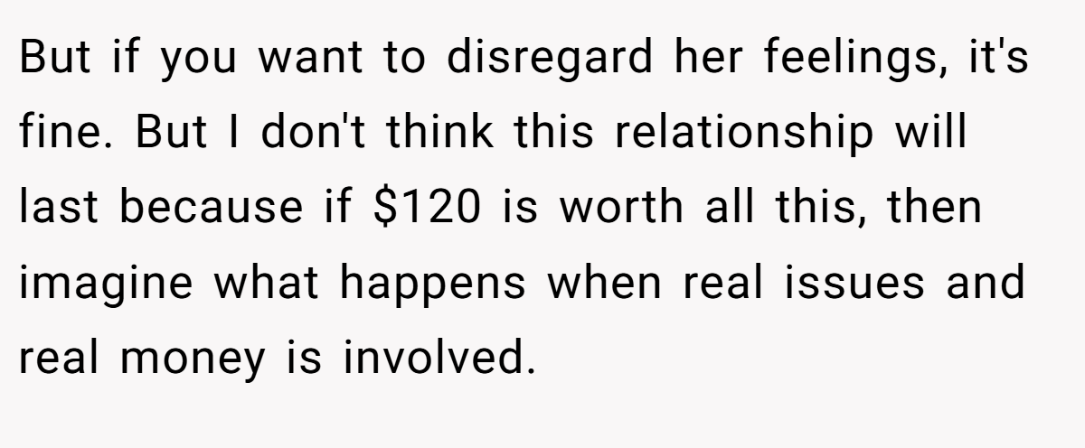 But if you want to disregard her feelings, it's fine. But I don't think this relationship will last because if $120 is worth all this, then imagine what happens when real issues and real money is involved.
