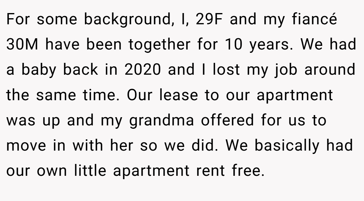 For some background, I, 29F and my fiancé 30M have been together for 10 years. We had a baby back in 2020 and I lost my job around the same time. Our lease to our apartment was up and my grandma offered for us to move in with her so we did. We basically had our own little apartment rent free.