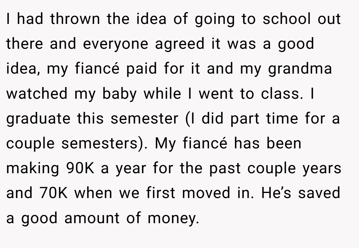 I had thrown the idea of going to school out there and everyone agreed it was a good idea, my fiancé paid for it and my grandma watched my baby while I went to class. I graduate this semester (I did part time for a couple semesters). My fiancé has been making 90K a year for the past couple years and 70K when we first moved in. He’s saved a good amount of money.