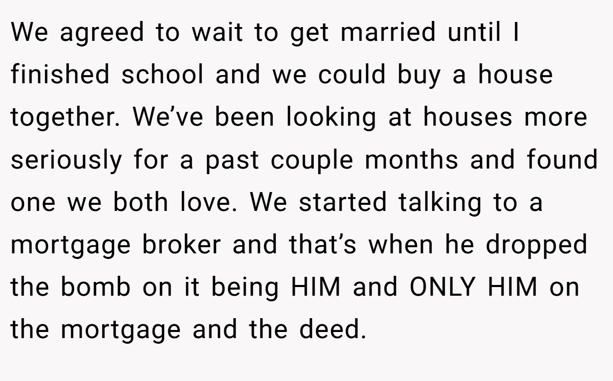 We agreed to wait to get married until I finished school and we could buy a house together. We’ve been looking at houses more seriously for a past couple months and found one we both love. We started talking to a mortgage broker and that’s when he dropped the bomb on it being HIM and ONLY HIM on the mortgage and the deed.