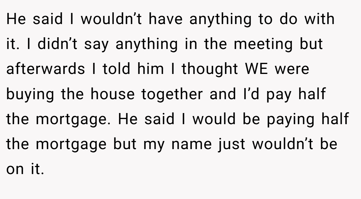He said I wouldn’t have anything to do with it. I didn’t say anything in the meeting but afterwards I told him I thought WE were buying the house together and I’d pay half the mortgage. He said I would be paying half the mortgage but my name just wouldn’t be on it.
