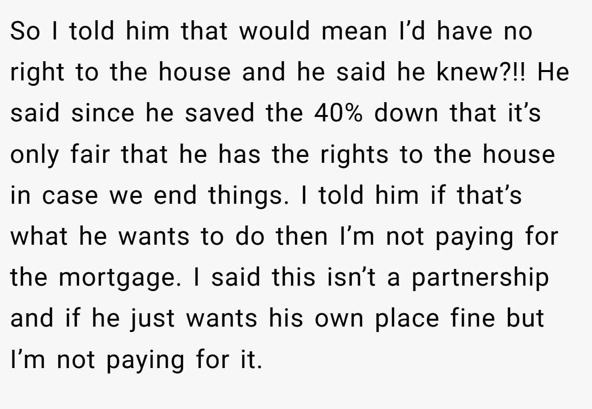 So I told him that would mean I’d have no right to the house and he said he knew?!! He said since he saved the 40% down that it’s only fair that he has the rights to the house in case we end things. I told him if that’s what he wants to do then I’m not paying for the mortgage. I said this isn’t a partnership and if he just wants his own place fine but I’m not paying for it.