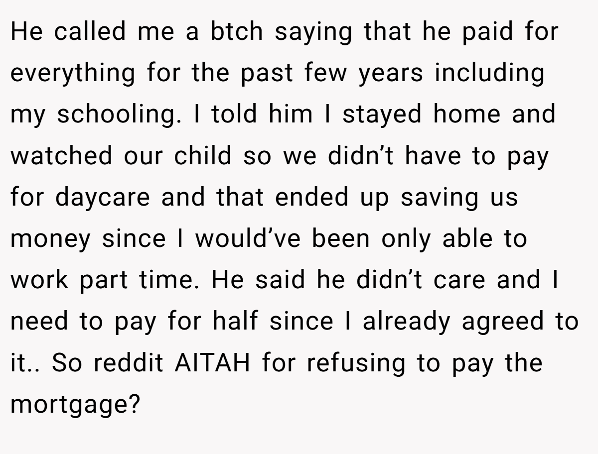He called me a btch saying that he paid for everything for the past few years including my schooling. I told him I stayed home and watched our child so we didn’t have to pay for daycare and that ended up saving us money since I would’ve been only able to work part time. He said he didn’t care and I need to pay for half since I already agreed to it.. So reddit AITAH for refusing to pay the mortgage?
