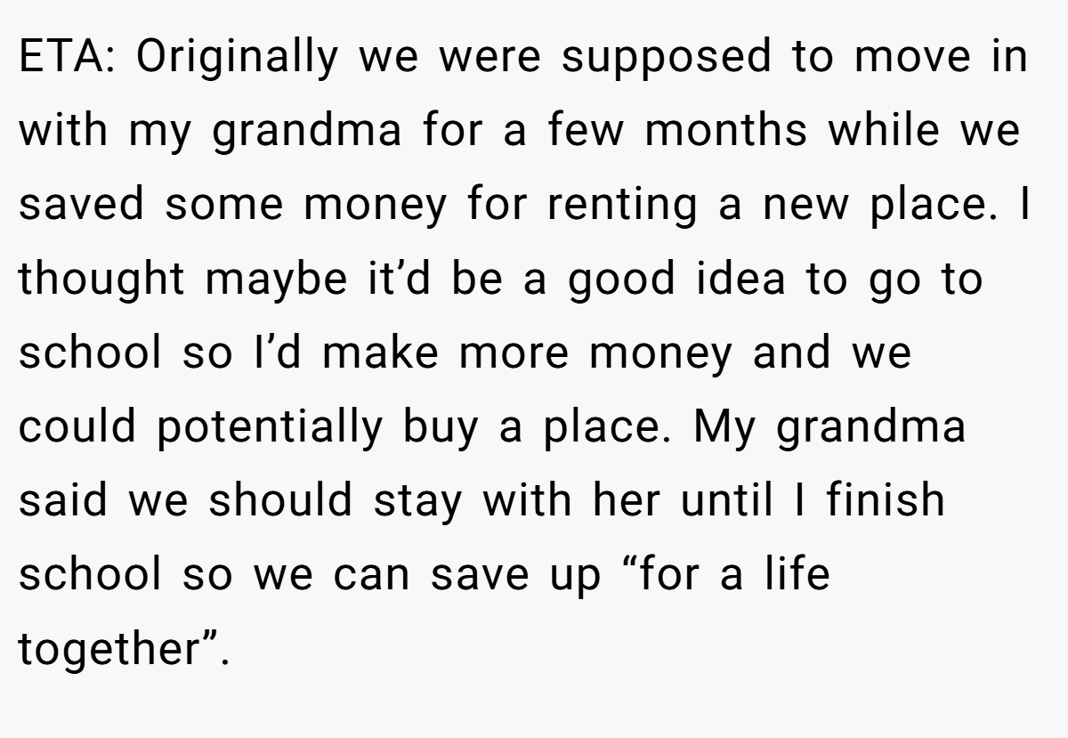 ETA: Originally we were supposed to move in with my grandma for a few months while we saved some money for renting a new place. I thought maybe it’d be a good idea to go to school so I’d make more money and we could potentially buy a place. My grandma said we should stay with her until I finish school so we can save up “for a life together”.