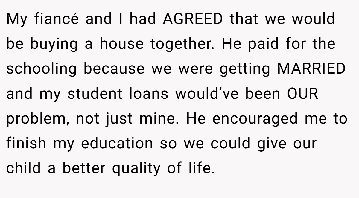 My fiancé and I had AGREED that we would be buying a house together. He paid for the schooling because we were getting MARRIED and my student loans would’ve been OUR problem, not just mine. He encouraged me to finish my education so we could give our child a better quality of life.