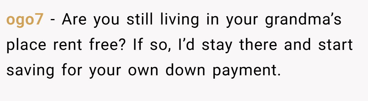 ogo7 − Are you still living in your grandma’s place rent free? If so, I’d stay there and start saving for your own down payment.