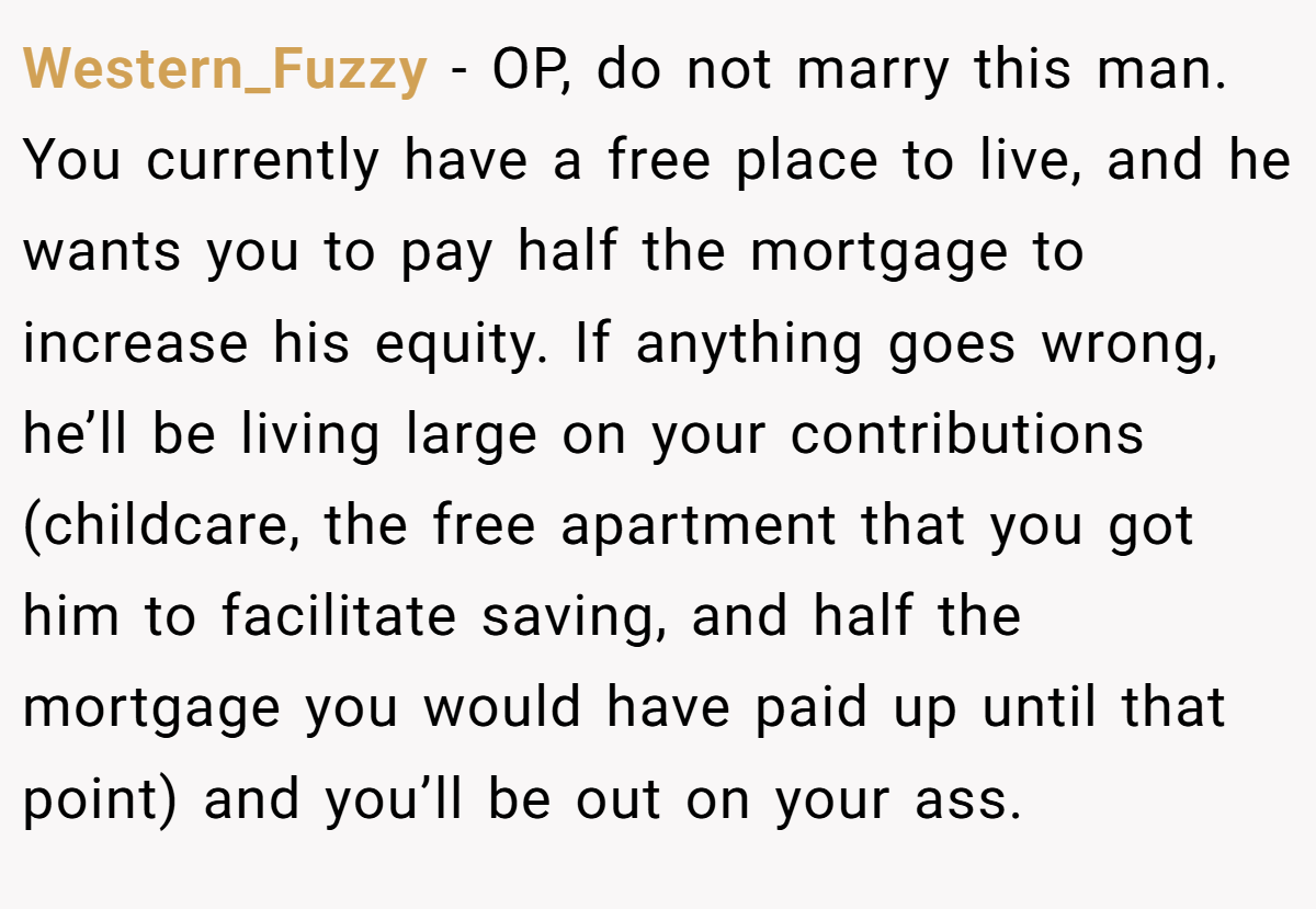 Western_Fuzzy − OP, do not marry this man. You currently have a free place to live, and he wants you to pay half the mortgage to increase his equity. If anything goes wrong, he’ll be living large on your contributions (childcare, the free apartment that you got him to facilitate saving, and half the mortgage you would have paid up until that point) and you’ll be out on your ass.