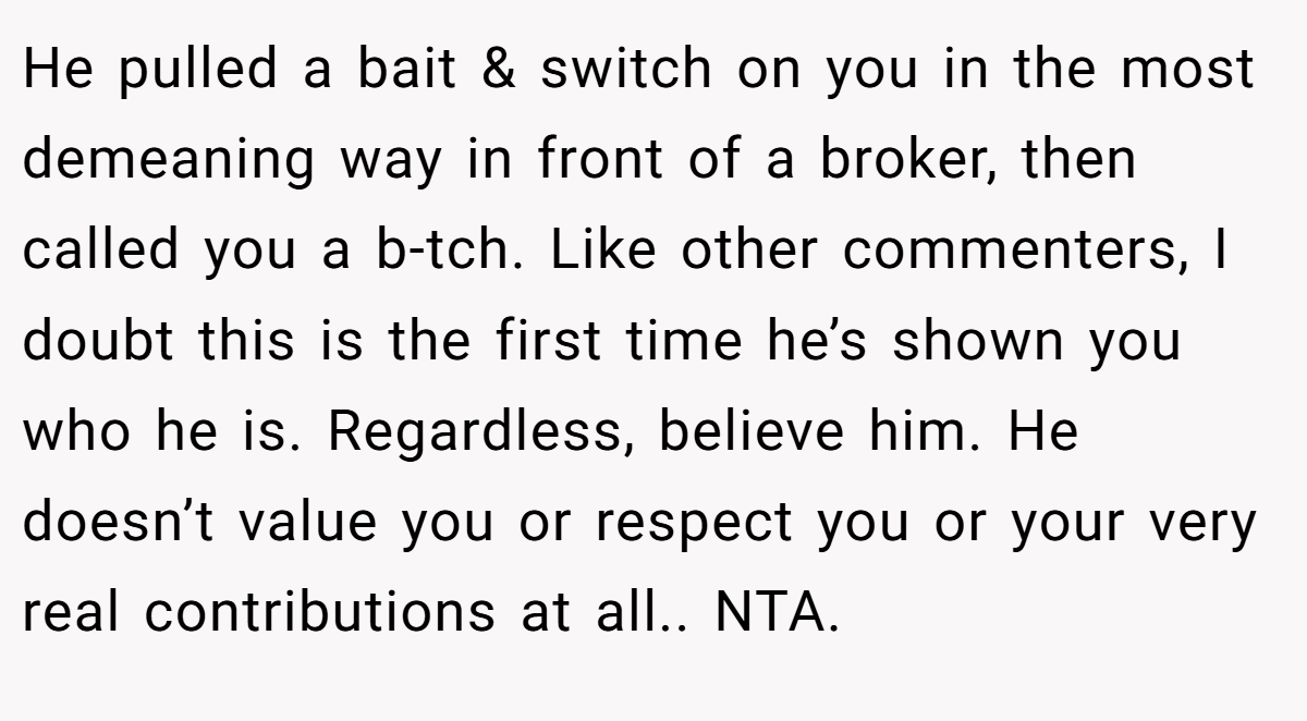 He pulled a bait & switch on you in the most demeaning way in front of a broker, then called you a b-tch. Like other commenters, I doubt this is the first time he’s shown you who he is. Regardless, believe him. He doesn’t value you or respect you or your very real contributions at all.. NTA.