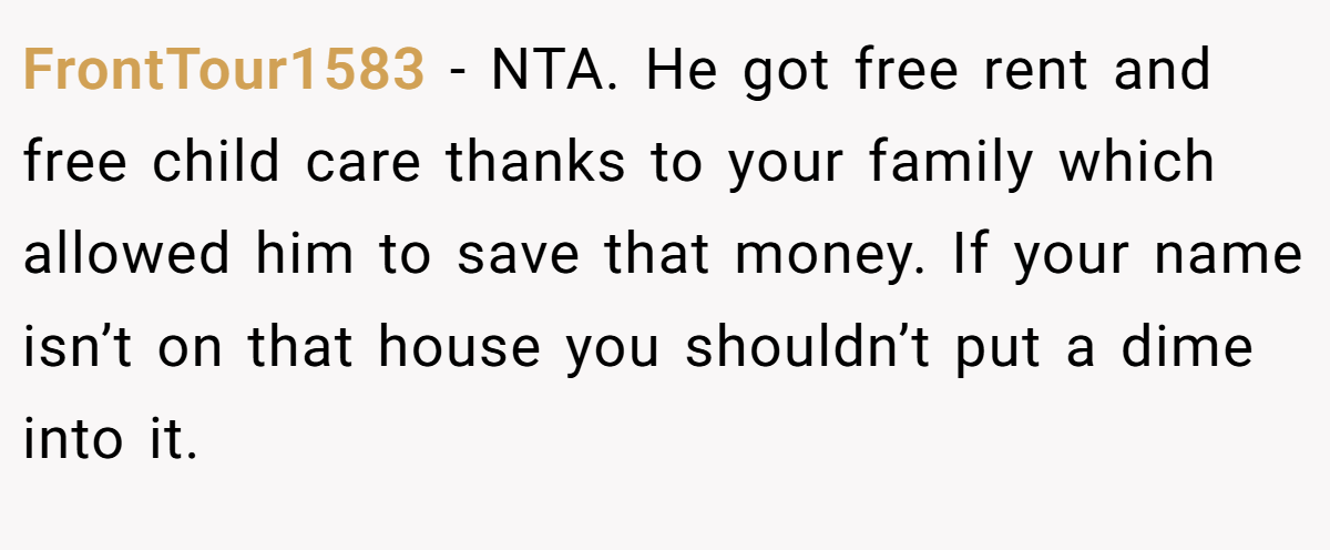 FrontTour1583 − NTA. He got free rent and free child care thanks to your family which allowed him to save that money. If your name isn’t on that house you shouldn’t put a dime into it.