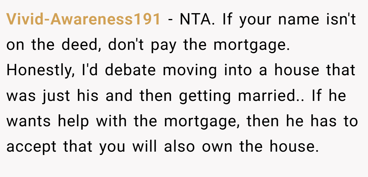 Vivid-Awareness191 − NTA. If your name isn't on the deed, don't pay the mortgage. Honestly, I'd debate moving into a house that was just his and then getting married.. If he wants help with the mortgage, then he has to accept that you will also own the house.