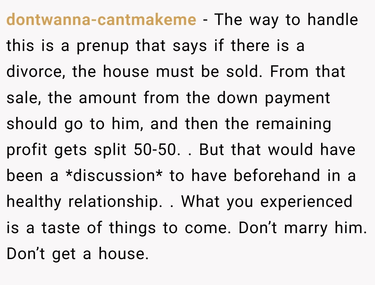 dontwanna-cantmakeme − The way to handle this is a prenup that says if there is a divorce, the house must be sold. From that sale, the amount from the down payment should go to him, and then the remaining profit gets split 50-50. . But that would have been a *discussion* to have beforehand in a healthy relationship. . What you experienced is a taste of things to come. Don’t marry him. Don’t get a house. 