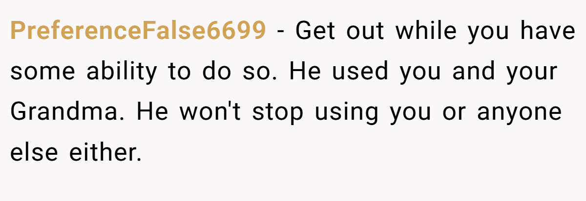PreferenceFalse6699 − Get out while you have some ability to do so. He used you and your Grandma. He won't stop using you or anyone else either.