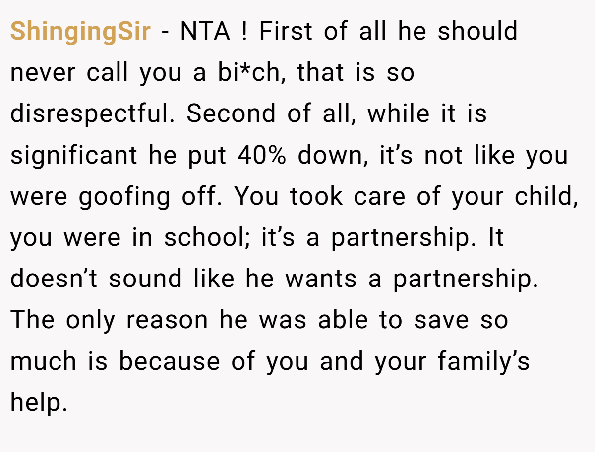ShingingSir − NTA ! First of all he should never call you a bi*ch, that is so disrespectful. Second of all, while it is significant he put 40% down, it’s not like you were goofing off. You took care of your child, you were in school; it’s a partnership. It doesn’t sound like he wants a partnership. The only reason he was able to save so much is because of you and your family’s help.