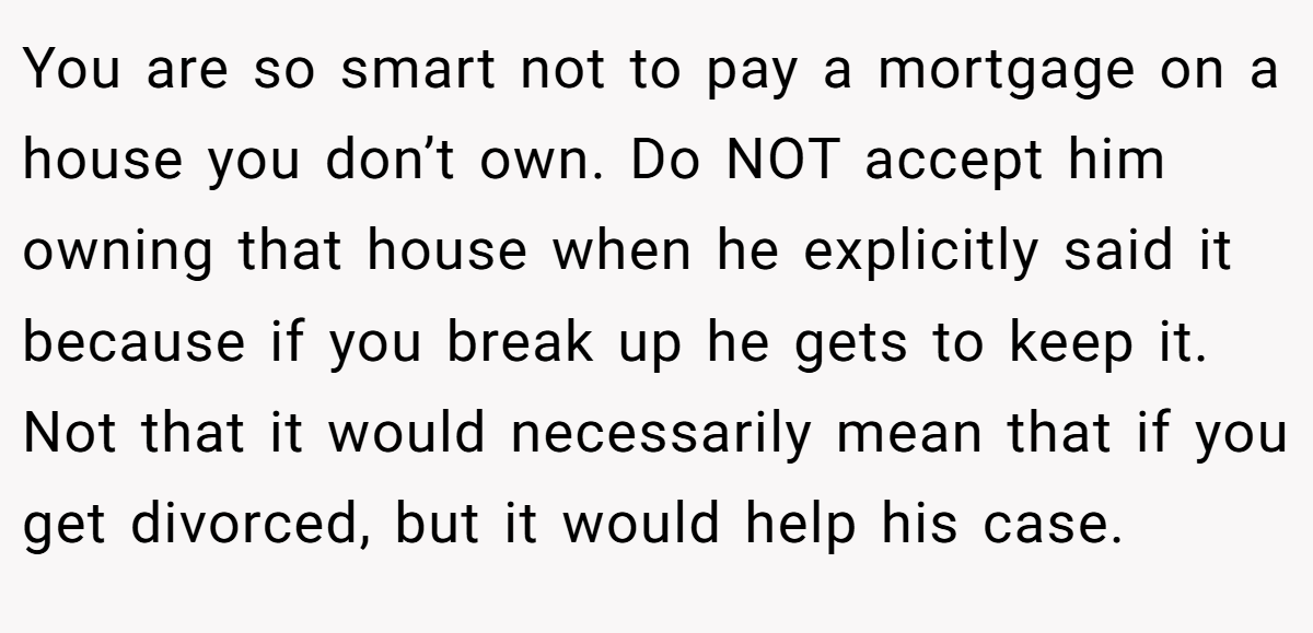 You are so smart not to pay a mortgage on a house you don’t own. Do NOT accept him owning that house when he explicitly said it because if you break up he gets to keep it. Not that it would necessarily mean that if you get divorced, but it would help his case.