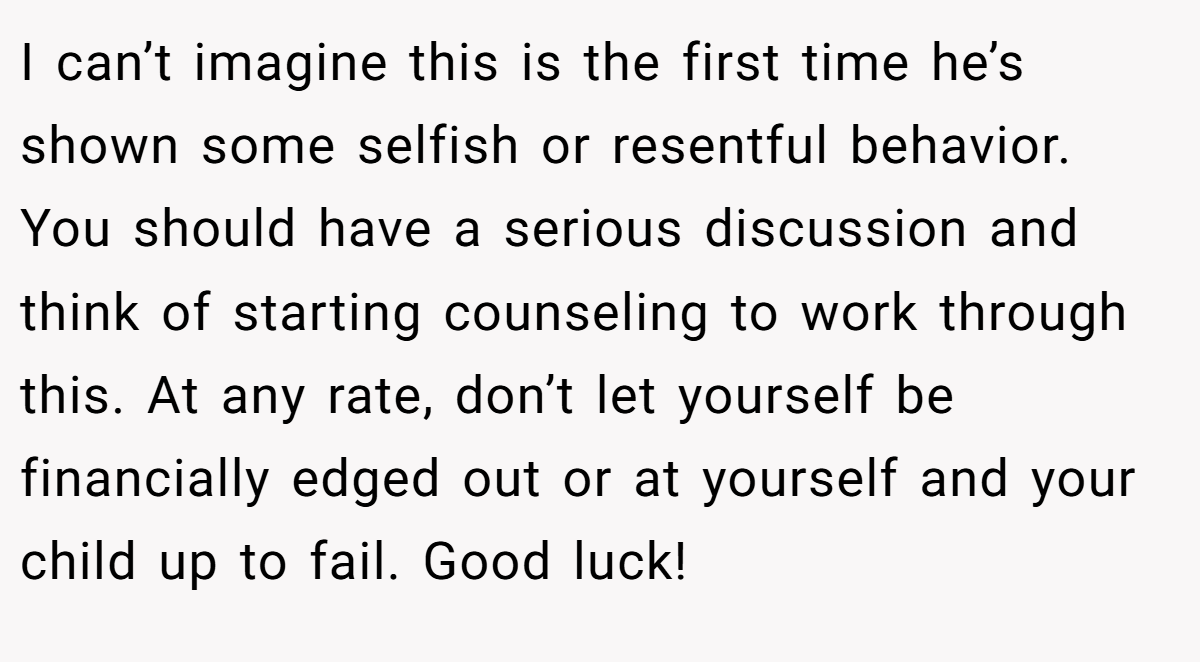 I can’t imagine this is the first time he’s shown some selfish or resentful behavior. You should have a serious discussion and think of starting counseling to work through this. At any rate, don’t let yourself be financially edged out or at yourself and your child up to fail. Good luck!