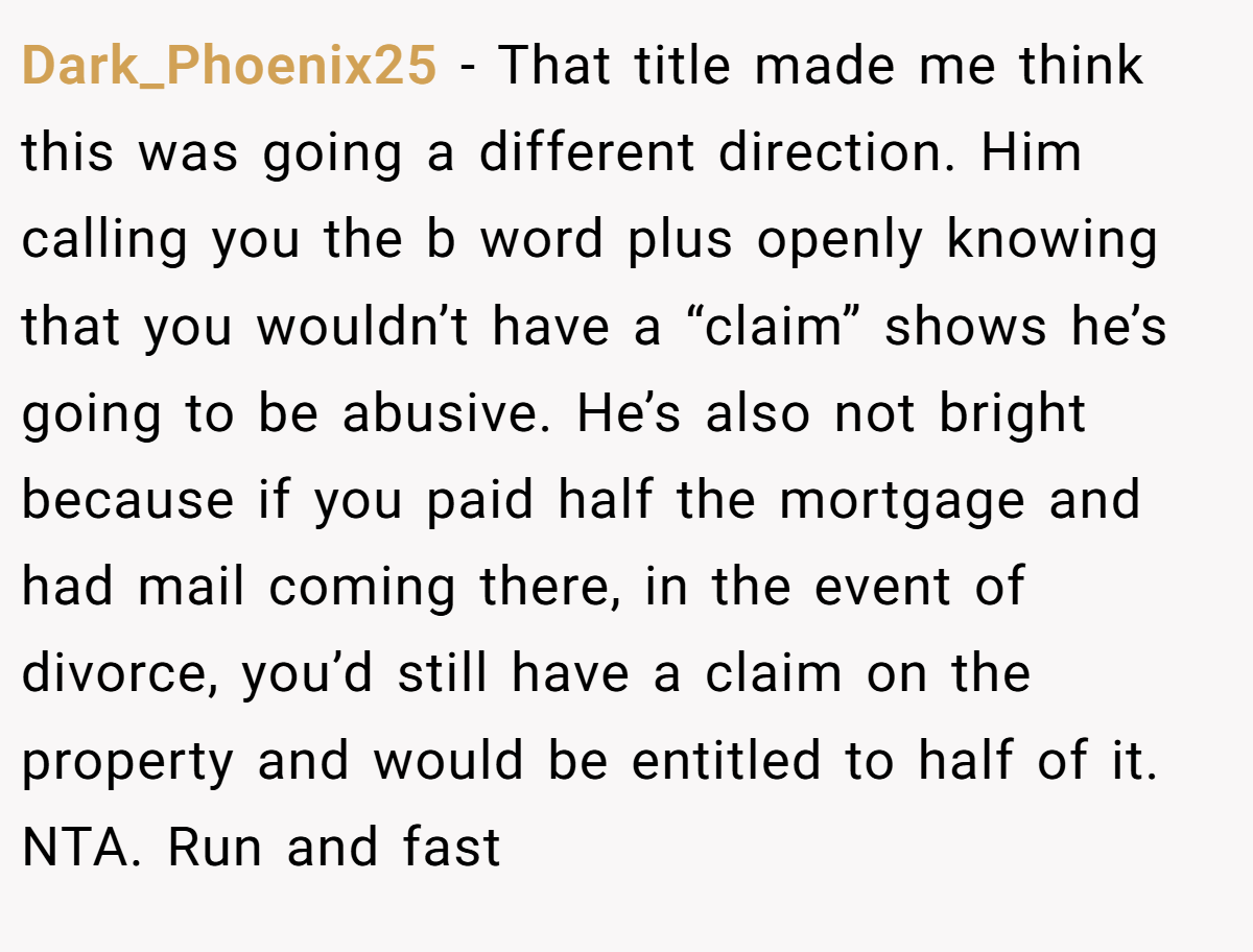 Dark_Phoenix25 − That title made me think this was going a different direction. Him calling you the b word plus openly knowing that you wouldn’t have a “claim” shows he’s going to be abusive. He’s also not bright because if you paid half the mortgage and had mail coming there, in the event of divorce, you’d still have a claim on the property and would be entitled to half of it. NTA. Run and fast