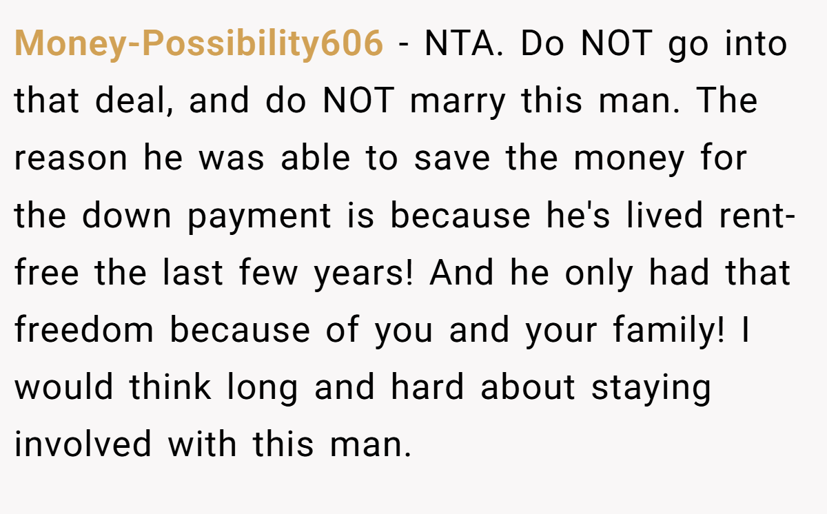 Money-Possibility606 − NTA. Do NOT go into that deal, and do NOT marry this man. The reason he was able to save the money for the down payment is because he's lived rent-free the last few years! And he only had that freedom because of you and your family! I would think long and hard about staying involved with this man.