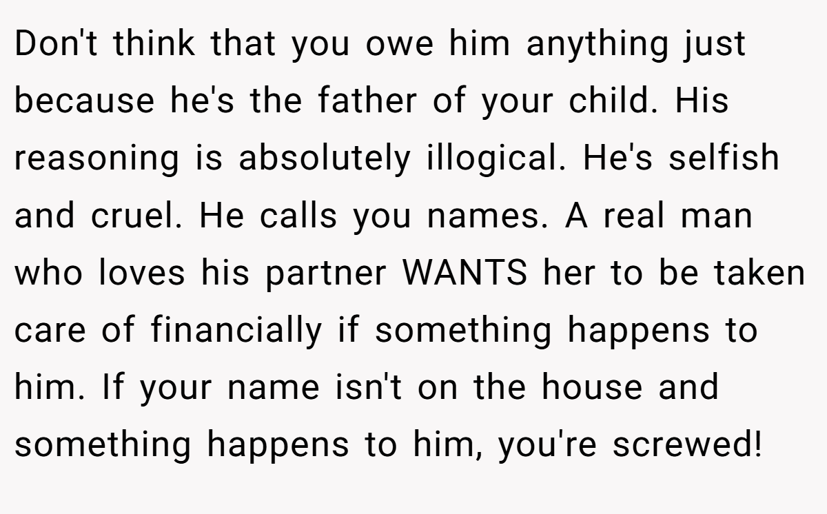 Don't think that you owe him anything just because he's the father of your child. His reasoning is absolutely illogical. He's selfish and cruel. He calls you names. A real man who loves his partner WANTS her to be taken care of financially if something happens to him. If your name isn't on the house and something happens to him, you're screwed!