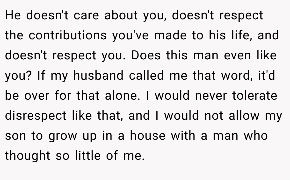 He doesn't care about you, doesn't respect the contributions you've made to his life, and doesn't respect you. Does this man even like you? If my husband called me that word, it'd be over for that alone. I would never tolerate disrespect like that, and I would not allow my son to grow up in a house with a man who thought so little of me.