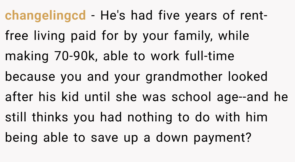 changelingcd − He's had five years of rent-free living paid for by your family, while making 70-90k, able to work full-time because you and your grandmother looked after his kid until she was school age--and he still thinks you had nothing to do with him being able to save up a down payment?