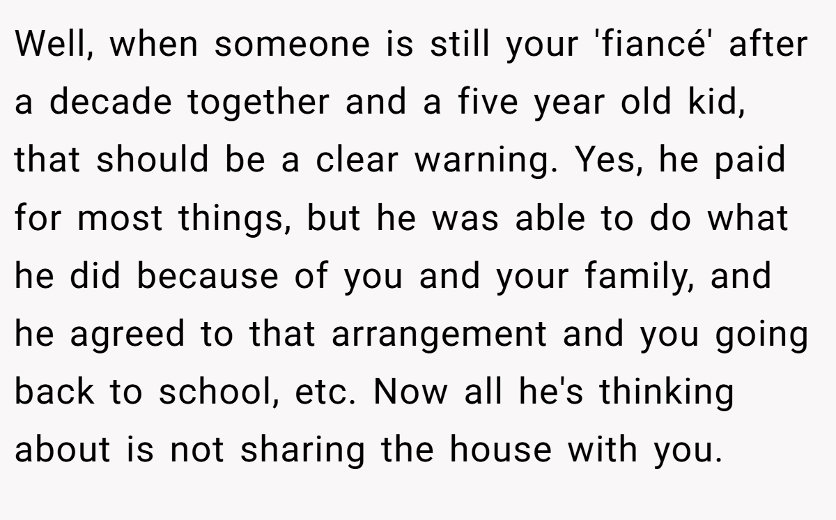 Well, when someone is still your 'fiancé' after a decade together and a five year old kid, that should be a clear warning. Yes, he paid for most things, but he was able to do what he did because of you and your family, and he agreed to that arrangement and you going back to school, etc. Now all he's thinking about is not sharing the house with you.