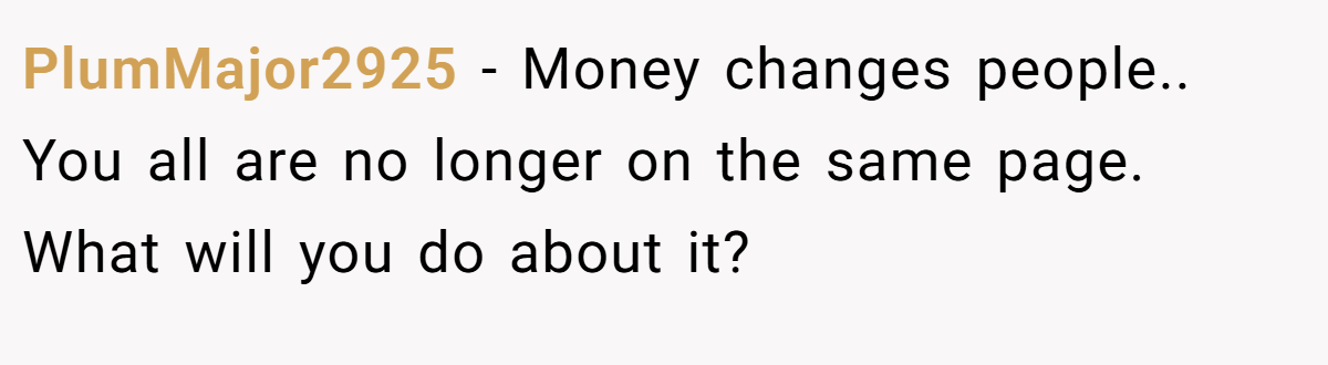 PlumMajor2925 − Money changes people.. You all are no longer on the same page. What will you do about it?