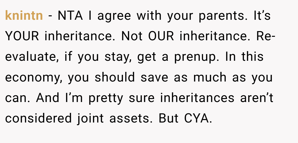 knintn − NTA I agree with your parents. It’s YOUR inheritance. Not OUR inheritance. Re-evaluate, if you stay, get a prenup. In this economy, you should save as much as you can. And I’m pretty sure inheritances aren’t considered joint assets. But CYA.