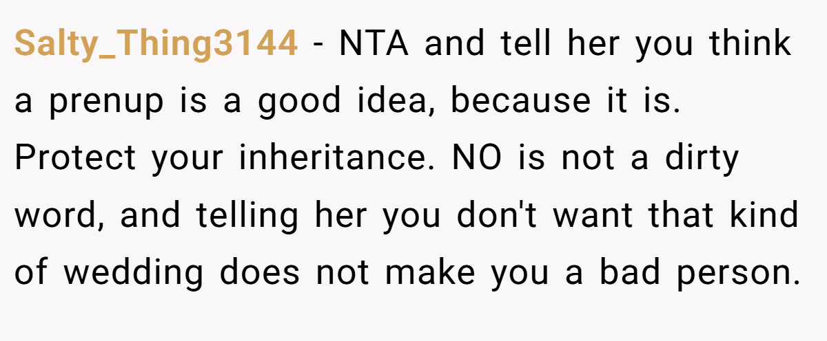 Salty_Thing3144 − NTA and tell her you think a prenup is a good idea, because it is. Protect your inheritance. NO is not a dirty word, and telling her you don't want that kind of wedding does not make you a bad person.