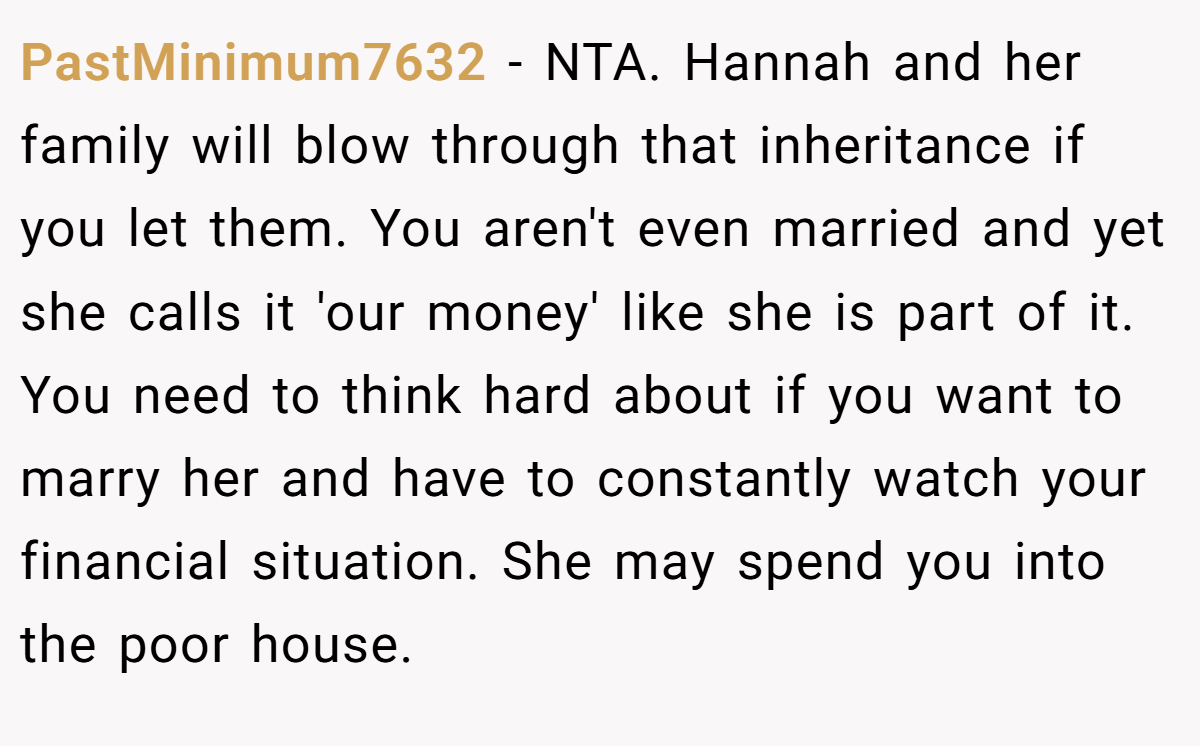 PastMinimum7632 − NTA. Hannah and her family will blow through that inheritance if you let them. You aren't even married and yet she calls it 'our money' like she is part of it. You need to think hard about if you want to marry her and have to constantly watch your financial situation. She may spend you into the poor house.