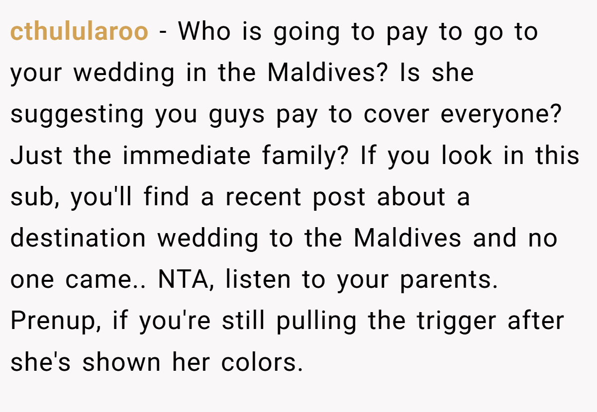 cthulularoo − Who is going to pay to go to your wedding in the Maldives? Is she suggesting you guys pay to cover everyone? Just the immediate family? If you look in this sub, you'll find a recent post about a destination wedding to the Maldives and no one came.. NTA, listen to your parents. Prenup, if you're still pulling the trigger after she's shown her colors.